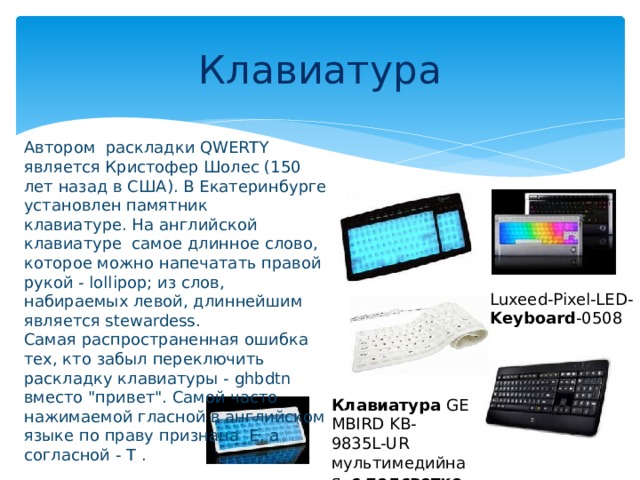 Клавиатура Автором раскладки QWERTY является Кристофер Шолес (150 лет назад в США). В Екатеринбурге установлен памятник клавиатуре. На английской клавиатуре самое длинное слово, которое можно напечатать правой рукой - lollipop; из слов, набираемых левой, длиннейшим является stewardess.   Самая распространенная ошибка тех, кто забыл переключить раскладку клавиатуры - ghbdtn вместо 