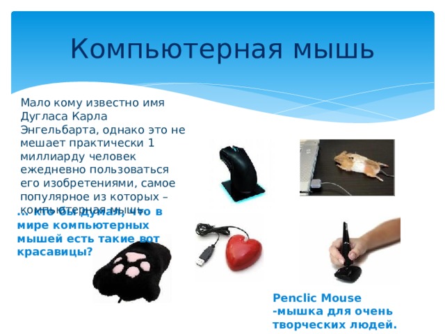 Компьютерная мышь Мало кому известно имя Дугласа Карла Энгельбарта, однако это не мешает практически 1 миллиарду человек ежедневно пользоваться его изобретениями, самое популярное из которых – компьютерная мышь. ... кто бы думал, что в мире компьютерных мышей есть такие вот красавицы? Penclic Mouse -мышка для очень творческих людей. 
