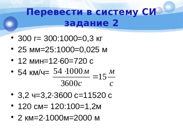 Перевести в систему СИ  задание 2 300 г= 300:1000=0,3 кг 25 мм=25:1000=0,025 м 12 мин=12·60=720 с 54 км/ч= 3,2 ч=3,2·3600 с=11520 с 120 см= 120:100=1,2м 2 км=2·1000м=2000 м 