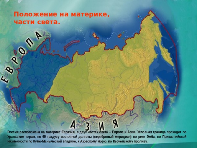 Положение на материке, части света. Россия расположена на материке Евразия, в двух частях света – Европе и Азии. Условная граница проходит по Уральским горам, по 60 градусу восточной долготы (серебряный меридиан) по реке Эмба, по Прикаспийской низменности по Кумо-Маныческой впадине, к Азовскому морю, по Керченскому проливу. 