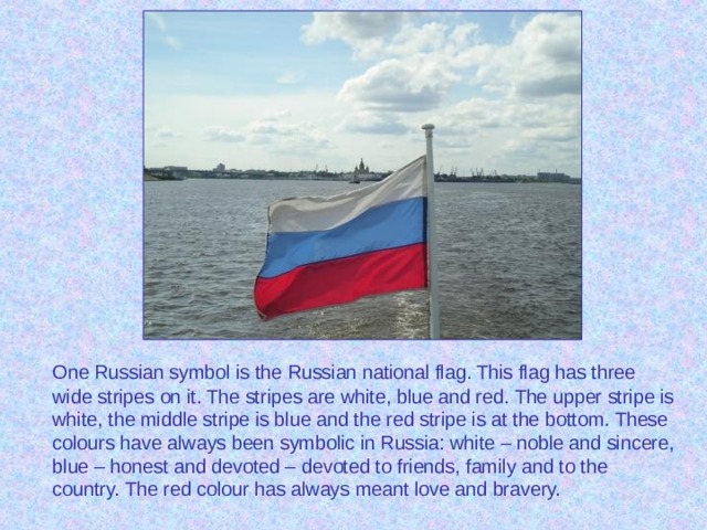 One Russian symbol is the Russian national flag. This flag has three wide stripes on it. The stripes are white, blue and red. The upper stripe is white, the middle stripe is blue and the red stripe is at the bottom. These colours have always been symbolic in Russia: white – noble and sincere, blue – honest and devoted – devoted to friends, family and to the country. The red colour has always meant love and bravery.