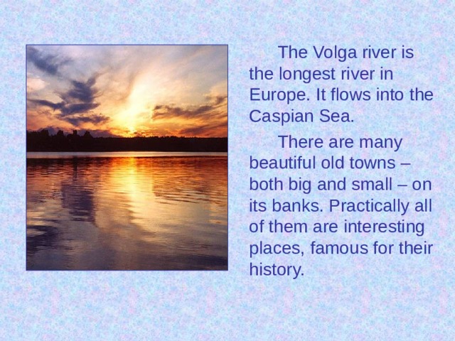 The Volga river is the longest river in Europe. It flows into the Caspian Sea. There are many beautiful old towns – both big and small – on its banks. Practically all of them are interesting places, famous for their history.