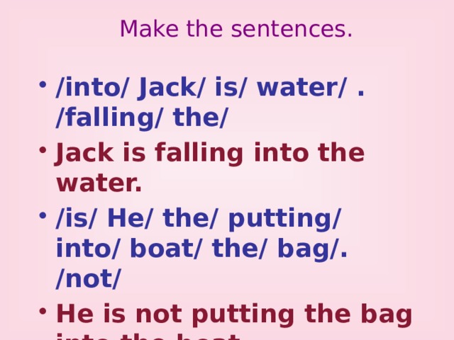Make the sentences. /into/ Jack/ is/ water/ . /falling/ the/ Jack is falling into the water. /is/ He/ the/ putting/ into/ boat/ the/ bag/. /not/ He is not putting the bag into the boat. /is/ Kate/ ? /a/ tall/ climbing/ tree/ Is Kate climbing a tall tree ? 