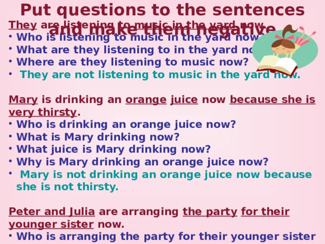 Put questions to the sentences and make them negative They are listening to music  in the yard now. Who is listening to music in the yard now? What are they listening to in the yard now? Where are they listening to music now?  They are not listening to music in the yard now.  Mary is drinking an orange  juice now because she is very thirsty . Who is drinking an orange juice now? What is Mary drinking now? What juice is Mary drinking now? Why is Mary drinking an orange juice now?  Mary is not drinking an orange juice now because she is not thirsty. Peter and Julia are arranging the party  for their younger sister now. Who is arranging the party for their younger sister now? What are Peter and Julia arranging for their younger sister now? Whom (Who) are Peter and Julia arranging  the party for now?  Peter and Julia are not arranging the party for their younger sister now.  