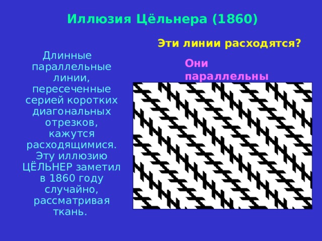 Иллюзия Цёльнера (1860) Эти линии расходятся?  Длинные параллельные линии, пересеченные серией коротких диагональных отрезков, кажутся расходящимися. Эту иллюзию ЦЁЛЬНЕР заметил в 1860 году случайно, рассматривая ткань. Они параллельны 