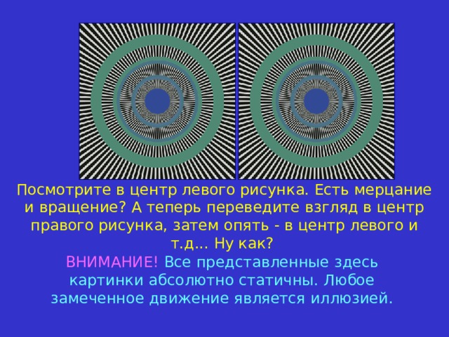 Посмотрите в центр левого рисунка. Есть мерцание и вращение?  А теперь переведите взгляд в центр правого рисунка, з атем опять - в центр левого и т.д...  Ну как? ВНИМАНИЕ!  Все представленные здесь картинки абсолютно статичны. Любое замеченное движение является иллюзией. 