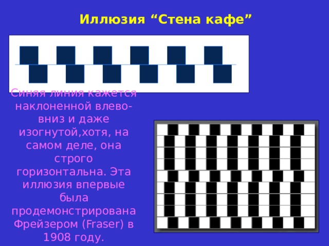 Иллюзия “ Стена  кафе ” Синяя линия кажется наклоненной влево-вниз и даже изогнутой,хотя, на самом деле, она строго горизонтальна. Эта иллюзия впервые была продемонстрирована Фрейзером (Fraser) в 1908 году. 