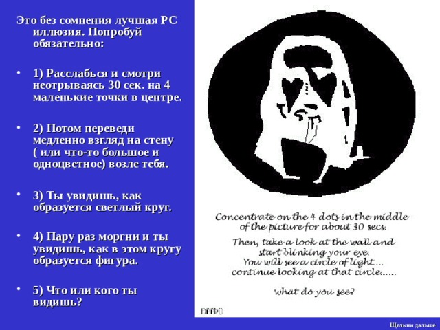 Это без сомнения лучшая РС иллюзия. Попробуй обязательно:  1) Расслабься и смотри неотрываясь 30 сек. на 4 маленькие точки в центре.  2) Потом переведи медленно взгляд на стену ( или что-то большое и одноцветное) возле тебя.  3) Ты увидишь, как образуется светлый круг.  4) Пару раз мо р гни и ты увидишь, как в этом кругу образуется фигура.  5) Что или кого ты видишь? Щелкни дальше 