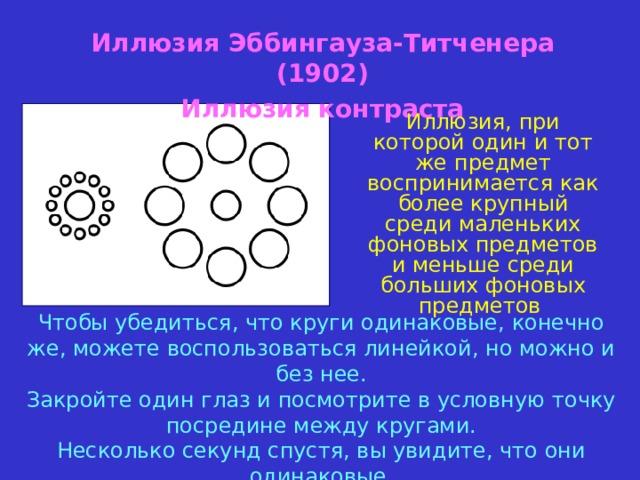 Иллюзия Эббингауза-Титченера (1902) Иллюзия контраста Иллюзия, при которой один и тот же предмет воспринимается как более крупный среди маленьких фоновых предметов  и меньше среди больших фоновых предметов Чтобы убедиться, что круги одинаковые, конечно же, можете воспользоваться линейкой, но можно и без нее.  Закройте один глаз и посмотрите в условную точку посредине между кругами.  Несколько секунд спустя, вы увидите, что они одинаковые 