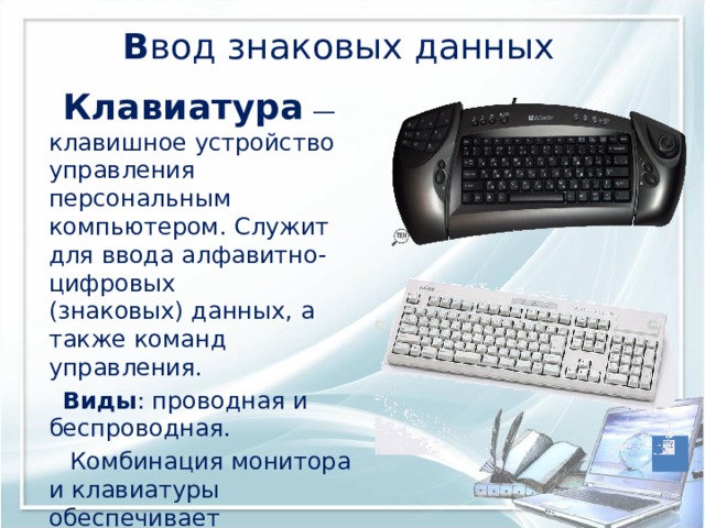  В вод знаковых данных Клавиатура   — клавишное устройство управления персональным компьютером. Служит для ввода алфавитно-цифровых (знаковых) данных, а также команд управления. Виды : проводная и беспроводная.  Комбинация монитора и клавиатуры обеспечивает простейший  интерфейс пользователя 
