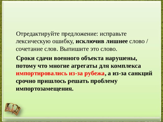  Отредактируйте предложение: исправьте лексическую ошибку,  исключив лишнее  слово / сочетание слов. Выпишите это слово.   Сроки сдачи военного объекта нарушены, потому что многие агрегаты для комплекса импортировались из-за рубежа , а из-за санкций срочно пришлось решать проблему импортозамещения.  