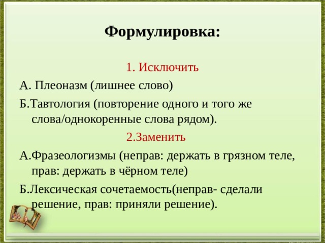 Формулировка: 1. Исключить А. Плеоназм (лишнее слово) Б.Тавтология (повторение одного и того же слова / однокоренные слова рядом).  2.Заменить А.Фразеологизмы (неправ: держать в грязном теле, прав: держать в чёрном теле) Б.Лексическая сочетаемость(неправ- сделали решение, прав: приняли решение). 