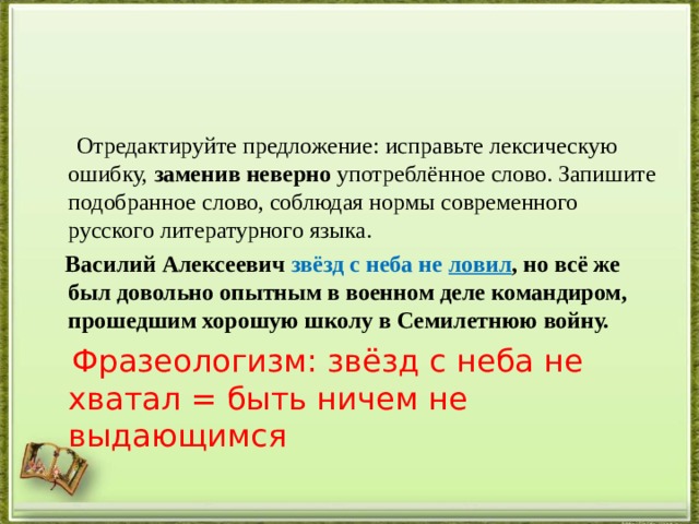  Отредактируйте предложение: исправьте лексическую ошибку,  заменив неверно  употреблённое слово. Запишите подобранное слово, соблюдая нормы современного русского литературного языка.   Василий Алексеевич звёзд с неба не ловил , но всё же был довольно опытным в военном деле командиром, прошедшим хорошую школу в Семилетнюю войну.  Фразеологизм: звёзд с неба не хватал = быть ничем не выдающимся 