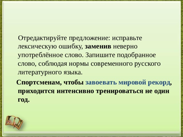  Отредактируйте предложение: исправьте лексическую ошибку, заменив неверно употреблённое слово. Запишите подобранное слово, соблюдая нормы современного русского литературного языка.   Спортсменам, чтобы завоевать мировой рекорд , приходится интенсивно тренироваться не один год. 