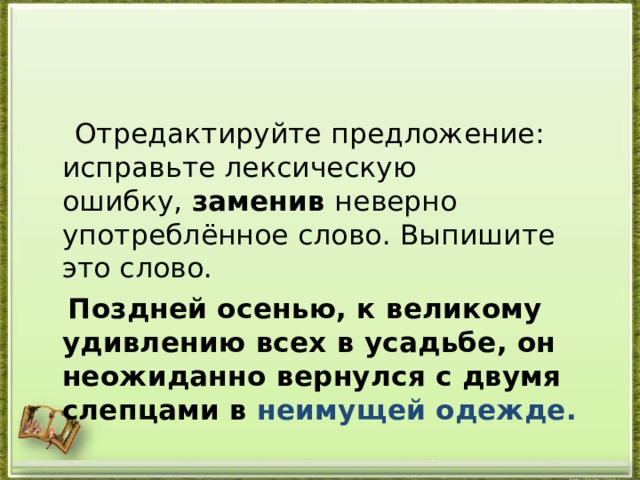  Отредактируйте предложение: исправьте лексическую ошибку,  заменив  неверно употреблённое слово. Выпишите это слово.   Поздней осенью, к великому удивлению всех в усадьбе, он неожиданно вернулся с двумя слепцами в неимущей одежде.  