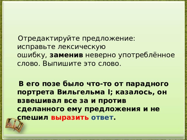  Отредактируйте предложение: исправьте лексическую ошибку,  заменив  неверно употреблённое слово. Выпишите это слово.    В его позе было что-то от парадного портрета Вильгельма I; казалось, он взвешивал все за и против сделанного ему предложения и не спешил выразить ответ .  