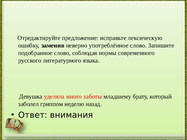  Отредактируйте предложение: исправьте лексическую ошибку,  заменив  неверно употреблённое слово. Запишите подобранное слово, соблюдая нормы современного русского литературного языка.  Девушка уделяла много заботы младшему брату, который заболел гриппом неделю назад. Ответ: внимания 