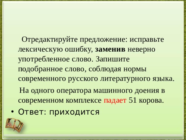  Отредактируйте предложение: исправьте лексическую ошибку, заменив неверно употребленное слово. Запишите подобранное слово, соблюдая нормы современного русского литературного языка.  На одного оператора машинного доения в современном комплексе падает 51 корова. Ответ: приходится 