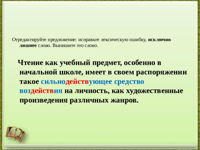 Отредактируйте предложение: исправьте лексическую ошибку,  исключив лишнее  слово. Выпишите это слово.    Чтение как учебный предмет, особенно в начальной школе, имеет в своем распоряжении такое сильно действ ующее средство воз действ ия на личность, как художественные произведения различных жанров.  