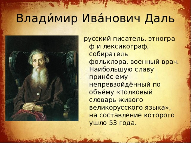 Влади́мир Ива́нович Даль русский писатель, этнограф и лексикограф, собиратель фольклора, военный врач. Наибольшую славу принёс ему непревзойдённый по объёму «Толковый словарь живого великорусского языка», на составление которого ушло 53 года.