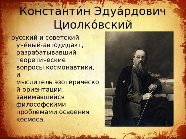 Константи́н Эдуа́рдович Циолко́вский русский и советский учёный-автодидакт, разрабатывавший теоретические вопросы космонавтики, и мыслитель эзотерической ориентации, занимавшийся философскими проблемами освоения космоса.