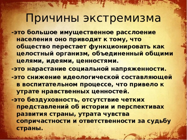 Причины экстремизма -это большое имущественное расслоение населения оно приводит к тому, что общество перестает функционировать как целостный организм, объединенный общими целями, идеями, ценностями. -это нарастание социальной напряженности. -это снижение идеологической составляющей в воспитательном процессе, что привело к утрате нравственных ценностей. -это бездуховность, отсутствие четких представлений об истории и перспективах развития страны, утрата чувства сопричастности и ответственности за судьбу страны. 