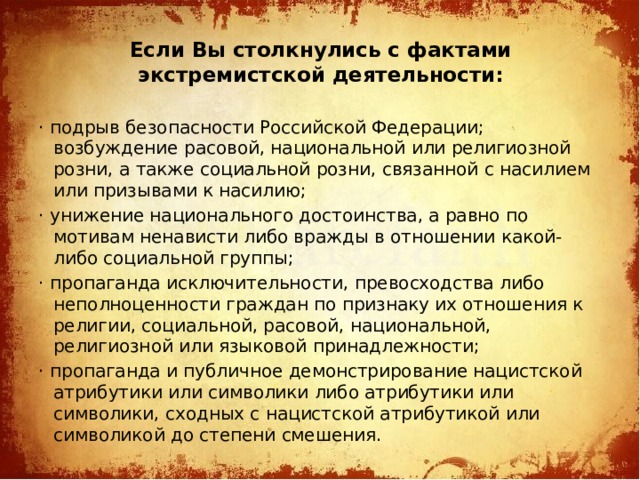 Если Вы столкнулись с фактами экстремистской деятельности:   · подрыв безопасности Российской Федерации; возбуждение расовой, национальной или религиозной розни, а также социальной розни, связанной с насилием или призывами к насилию; · унижение национального достоинства, а равно по мотивам ненависти либо вражды в отношении какой-либо социальной группы; · пропаганда исключительности, превосходства либо неполноценности граждан по признаку их отношения к религии, социальной, расовой, национальной, религиозной или языковой принадлежности; · пропаганда и публичное демонстрирование нацистской атрибутики или символики либо атрибутики или символики, сходных с нацистской атрибутикой или символикой до степени смешения.