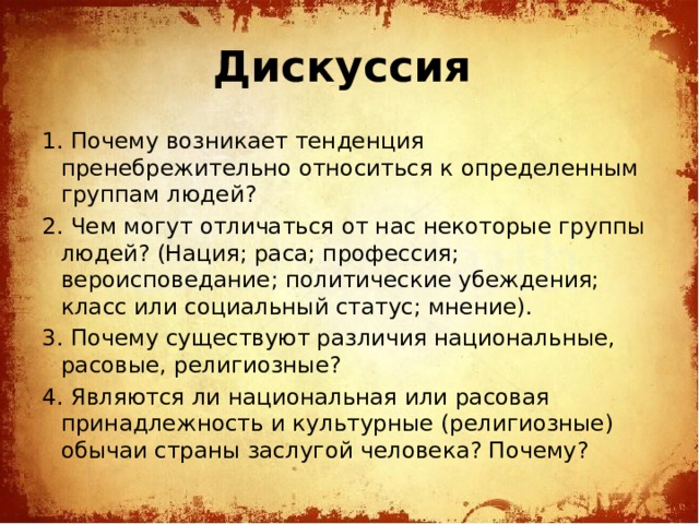 Дискуссия 1. Почему возникает тенденция пренебрежительно относиться к определенным группам людей? 2. Чем могут отличаться от нас некоторые группы людей? (Нация; раса; профессия; вероисповедание; политические убеждения; класс или социальный статус; мнение). 3. Почему существуют различия национальные, расовые, религиозные? 4. Являются ли национальная или расовая принадлежность и культурные (религиозные) обычаи страны заслугой человека? Почему?