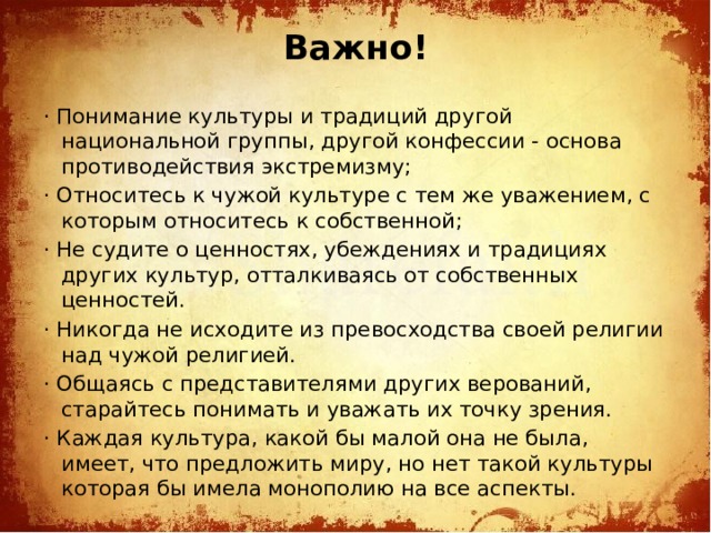 Важно!   · Понимание культуры и традиций другой национальной группы, другой конфессии - основа противодействия экстремизму; · Относитесь к чужой культуре с тем же уважением, с которым относитесь к собственной; · Не судите о ценностях, убеждениях и традициях других культур, отталкиваясь от собственных ценностей. · Никогда не исходите из превосходства своей религии над чужой религией. · Общаясь с представителями других верований, старайтесь понимать и уважать их точку зрения. · Каждая культура, какой бы малой она не была, имеет, что предложить миру, но нет такой культуры которая бы имела монополию на все аспекты.
