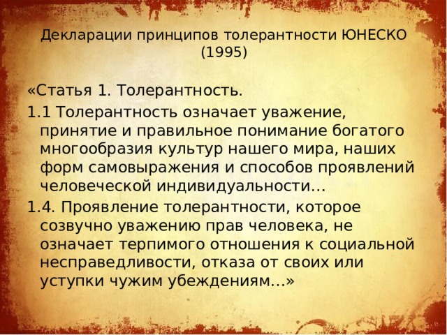 Декларации принципов толерантности ЮНЕСКО (1995)   «Статья 1. Толерантность. 1.1 Толерантность означает уважение, принятие и правильное понимание богатого многообразия культур нашего мира, наших форм самовыражения и способов проявлений человеческой индивидуальности… 1.4. Проявление толерантности, которое созвучно уважению прав человека, не означает терпимого отношения к социальной несправедливости, отказа от своих или уступки чужим убеждениям…»