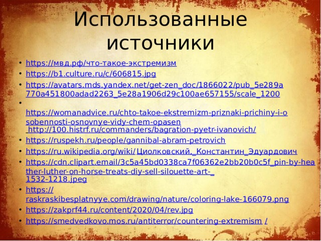 Использованные источники https:// мвд.рф / что-такое-экстремизм https://b1.culture.ru/c/606815.jpg https://avatars.mds.yandex.net/get-zen_doc/1866022/pub_5e289a770a451800adad2263_5e28a1906d29c100ae657155/scale_1200   https://womanadvice.ru/chto-takoe-ekstremizm-priznaki-prichiny-i-osobennosti-osnovnye-vidy-chem-opasen  http://100.histrf.ru/commanders/bagration-pyetr-ivanovich/ https://ruspekh.ru/people/gannibal-abram-petrovich https://ru.wikipedia.org/wiki/ Циолковский,_Константин_Эдуардович https://cdn.clipart.email/3c5a45bd0338ca7f06362e2bb20b0c5f_pin-by-heather-luther-on-horse-treats-diy-sell-silouette-art-_ 1532-1218.jpeg https:// raskraskibesplatnyye.com/drawing/nature/coloring-lake-166079.png https:// zakprf44.ru/content/2020/04/rev.jpg https://smedvedkovo.mos.ru/antiterror/countering-extremism /