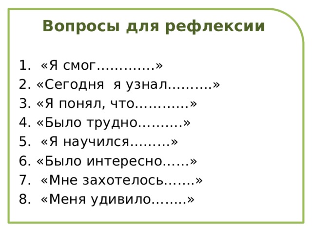Вопросы для рефлексии   1. «Я смог………….» 2. «Сегодня я узнал……….» 3. «Я понял, что…………» 4. «Было трудно……….» 5. «Я научился………» 6. «Было интересно……» 7. «Мне захотелось…….» 8. «Меня удивило……..»