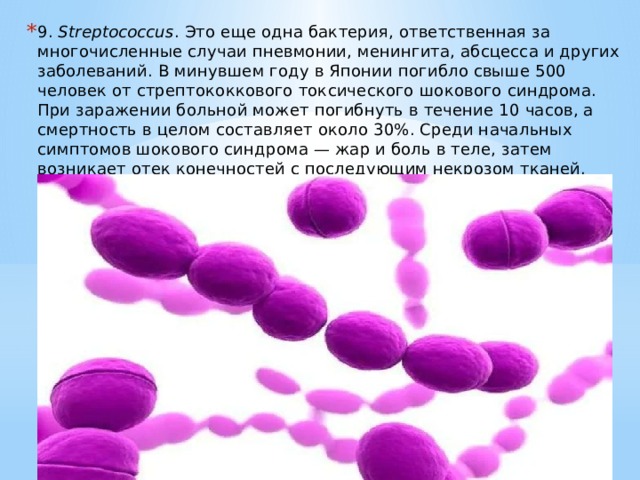 9.  Streptococcus . Это еще одна бактерия, ответственная за многочисленные случаи пневмонии, менингита, абсцесса и других заболеваний. В минувшем году в Японии погибло свыше 500 человек от стрептококкового токсического шокового синдрома. При заражении больной может погибнуть в течение 10 часов, а смертность в целом составляет около 30%. Среди начальных симптомов шокового синдрома — жар и боль в теле, затем возникает отек конечностей с последующим некрозом тканей. 