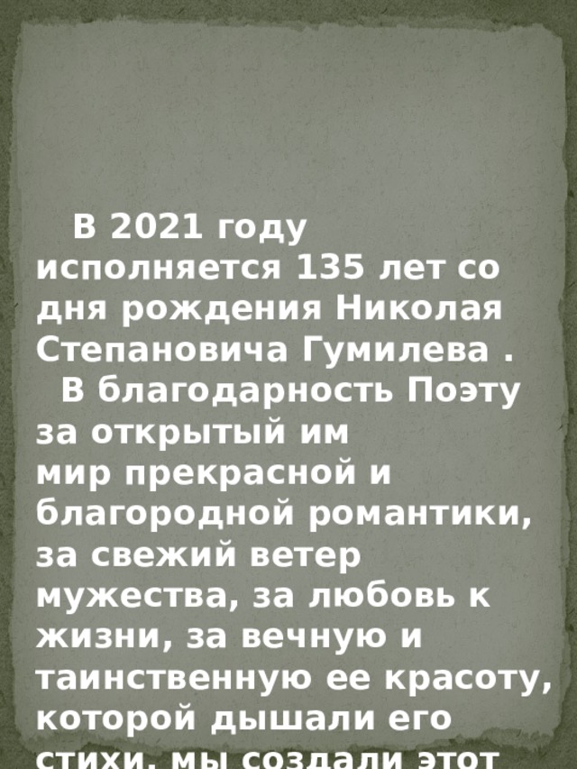     В 2021 году исполняется 135 лет со дня рождения Николая Степановича Гумилева .  В благодарность Поэту за открытый им мир прекрасной и благородной романтики, за свежий ветер мужества, за любовь к жизни, за вечную и таинственную ее красоту, которой дышали его стихи, мы создали этот альбом.  