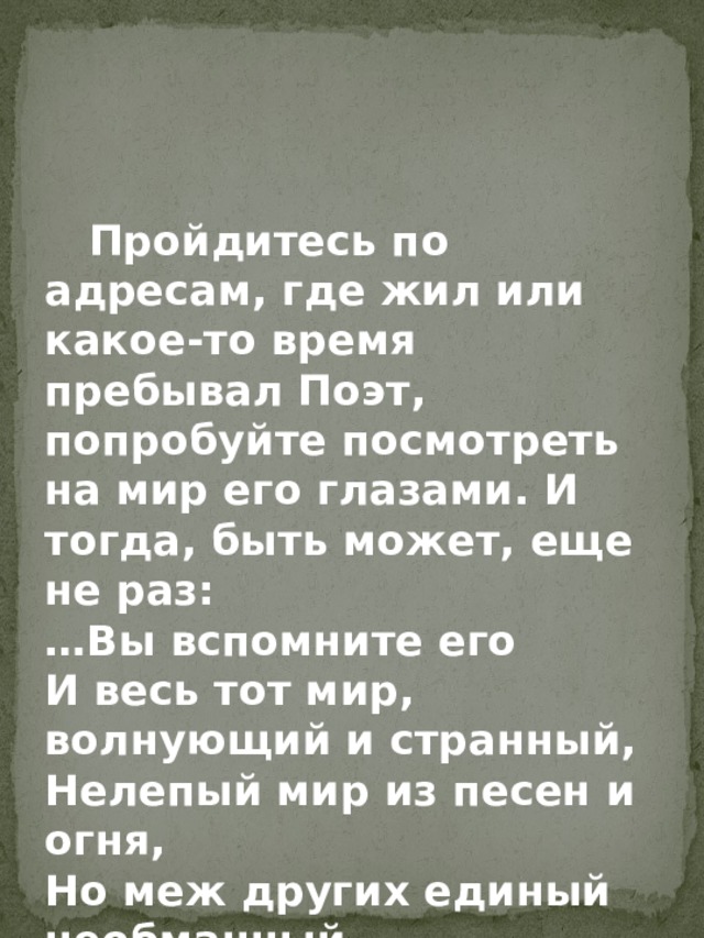  Пройдитесь по адресам, где жил или какое-то время пребывал Поэт, попробуйте посмотреть на мир его глазами. И тогда, быть может, еще не раз: … Вы вспомните его И весь тот мир, волнующий и странный, Нелепый мир из песен и огня, Но меж других единый необманный. 