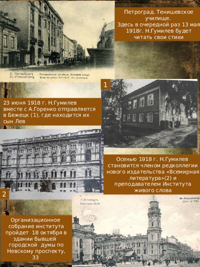 Петроград. Тенишевское училище. Здесь в очередной раз 13 мая 1918г. Н.Гумилев будет читать свои стихи 1 23 июня 1918 г. Н.Гумилев вместе с А.Горенко отправляется в Бежецк (1), где находится их сын Лев Осенью 1918 г. Н.Гумилев становится членом редколлегии нового издательства «Всемирная литература»(2) и преподавателем Института живого слова 2 Организационное собрание института пройдет 18 октября в здании бывшей городской думы по Невскому проспекту, 33 