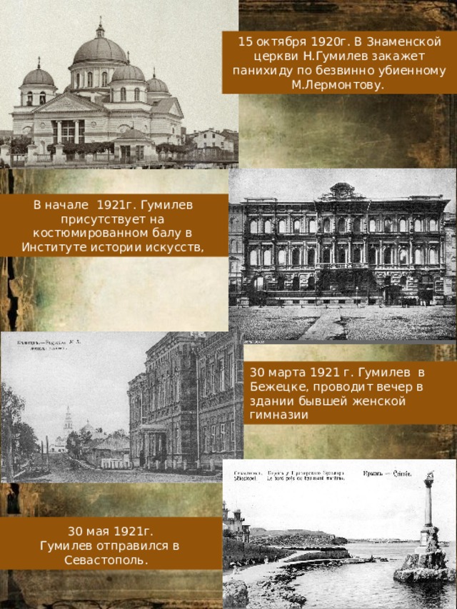 15 октября 1920г. В Знаменской церкви Н.Гумилев закажет панихиду по безвинно убиенному М.Лермонтову. В начале 1921г. Гумилев присутствует на костюмированном балу в Институте истории искусств, 30 марта 1921 г. Гумилев в Бежецке, проводит вечер в здании бывшей женской гимназии  30 мая 1921г. Гумилев отправился в Севастополь. 