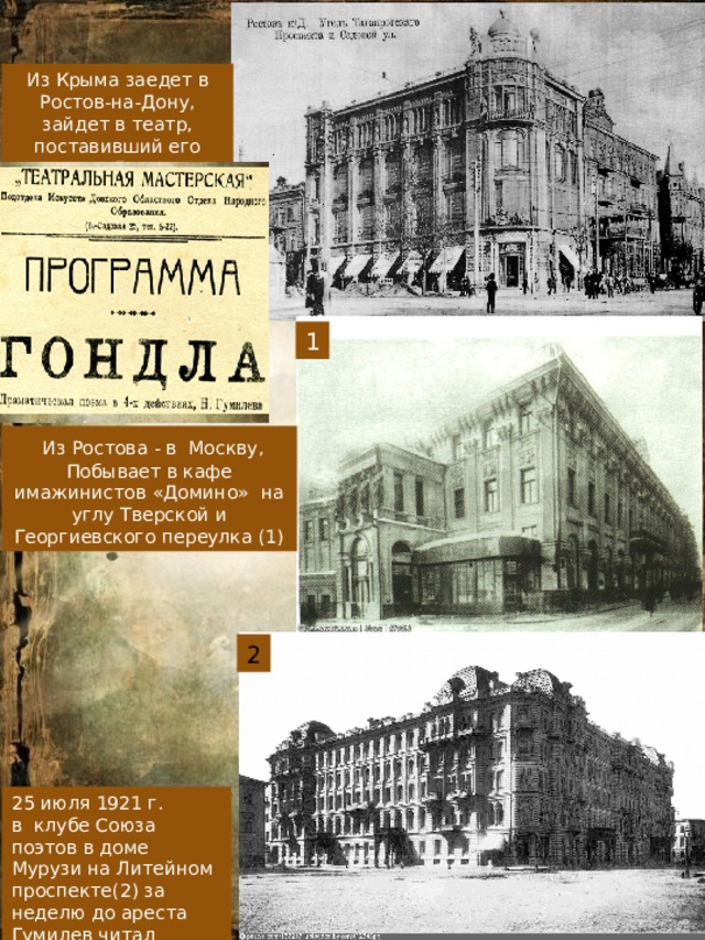 Из Крыма заедет в Ростов-на-Дону, зайдет в театр, поставивший его пьесу «Гондлу» 1  Из Ростова - в Москву, Побывает в кафе имажинистов «Домино» на углу Тверской и Георгиевского переулка (1) 2 25 июля 1921 г. в клубе Союза поэтов в доме Мурузи на Литейном проспекте(2) за неделю до ареста Гумилев читал лекцию. 