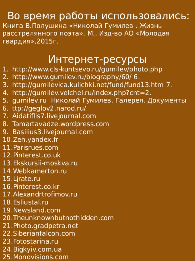  Во время работы использовались: Книга В.Полушина «Николай Гумилев . Жизнь расстрелянного поэта», М., Изд-во АО «Молодая гвардия»,2015г. Интернет-ресурсы http://www.cls-kuntsevo.ru/gumilev/photo.php http://www.gumilev.ru/biography/60/ 6. http://gumilevica.kulichki.net/fund/fund13.htm 7. http://gumilev.velchel.ru/index.php?cnt=2. gumilev.ru Николай Гумилев. Галерея. Документы ttp://geglov2.narod.ru/ Aidatiflis7.livejournal.com Tamartavadze.wordpress.com Basilius3.livejournal.com Zen.yandex.fr Parisrues.com Pinterest.co.uk Ekskursii-moskva.ru Webkamerton.ru Ljrate.ru Pinterest.co.kr Alexandrtrofimov.ru Esliustal.ru Newsland.com Theunknownbutnothidden.com Photo.gradpetra.net Siberianfalcon.com Fotostarina.ru Bigkyiv.com.ua Monovisions.com Commons.m.wikimedia.org Mbdou42.ru Odin.tc Watermelon83.livejournal.com 