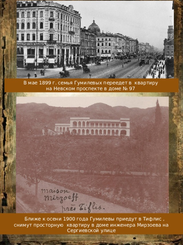 В мае 1899 г. семья Гумилевых переедет в квартиру на Невском проспекте в доме № 97  Ближе к осени 1900 года Гумилевы приедут в Тифлис , снимут просторную квартиру в доме инженера Мирзоева на Сергиевской улице 