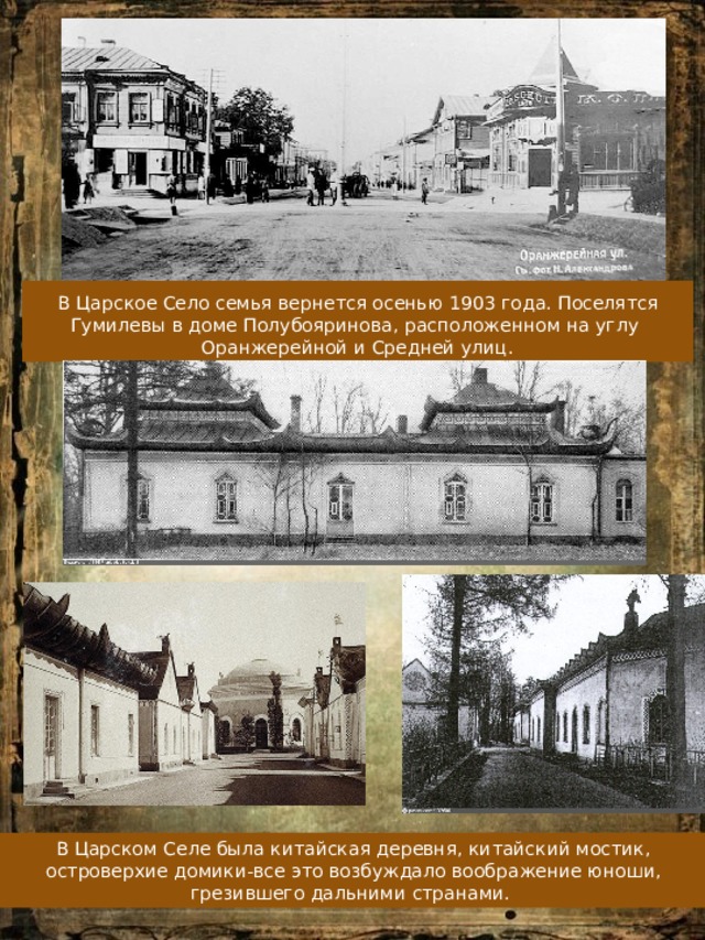  В Царское Село семья вернется осенью 1903 года. Поселятся Гумилевы в доме Полубояринова, расположенном на углу Оранжерейной и Средней улиц. В Царском Селе была китайская деревня, китайский мостик, островерхие домики-все это возбуждало воображение юноши, грезившего дальними странами. 