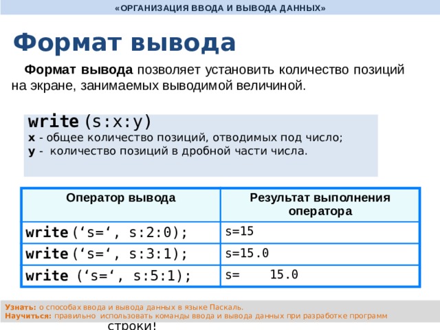 «ОРГАНИЗАЦИЯ ВВОДА И ВЫВОДА ДАННЫХ» Формат вывода Формат вывода позволяет установить количество позиций на экране, занимаемых выводимой величиной. write ( s:x:y) x - общее количество позиций, отводимых под число;  y - количество позиций в дробной части числа. Оператор вывода write ( ‘s=‘, s:2:0); Результат выполнения оператора write ( ‘s=‘, s:3:1); s=15 s=15.0 write  ( ‘s=‘, s:5:1); s= 15.0 Узнать: о способах ввода и вывода данных в языке Паскаль. Научиться: правильно использовать команды ввода и вывода данных при разработке программ writeln - вывод c новой строки! 