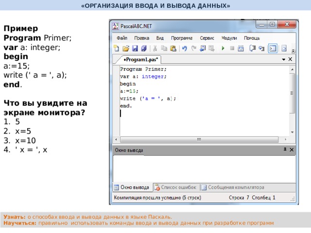 «ОРГАНИЗАЦИЯ ВВОДА И ВЫВОДА ДАННЫХ» Пример Program Primer; var a: integer; begin a:=15; write (' a = ', a); end .   Что вы увидите на экране монитора? 5 х=5 х=10 ' х = ', х Узнать: о способах ввода и вывода данных в языке Паскаль. Научиться: правильно использовать команды ввода и вывода данных при разработке программ 
