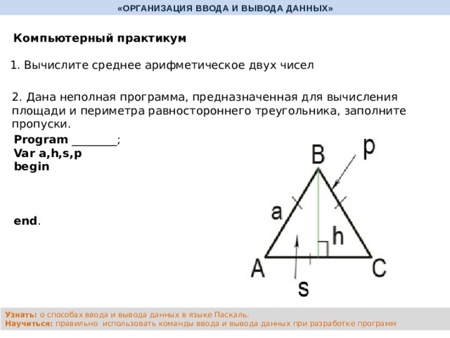 «ОРГАНИЗАЦИЯ ВВОДА И ВЫВОДА ДАННЫХ» Компьютерный практикум 1. Вычислите среднее арифметическое двух чисел 2. Дана неполная программа, предназначенная для вычисления площади и периметра равностороннего треугольника, заполните пропуски. Program ________; Var a,h,s,p begin       end . Узнать: о способах ввода и вывода данных в языке Паскаль. Научиться: правильно использовать команды ввода и вывода данных при разработке программ 
