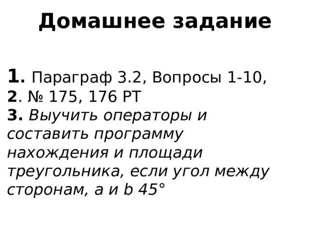 Домашнее задание 1 . Параграф 3.2, Вопросы 1-10,  2 . № 175, 176 РТ  3. Выучить операторы и составить программу нахождения и площади треугольника, если угол между сторонам, а и b 45 ° 