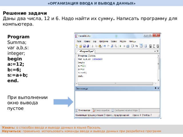 «ОРГАНИЗАЦИЯ ВВОДА И ВЫВОДА ДАННЫХ» Решение задачи Даны два числа, 12 и 6. Надо найти их сумму . Написать программу для компьютера. Program Summa; var a,b,s: integer; begin a:=12; b:=6; s:=a+b; end. При выполнении окно вывода пустое Узнать: о способах ввода и вывода данных в языке Паскаль. Научиться: правильно использовать команды ввода и вывода данных при разработке программ 
