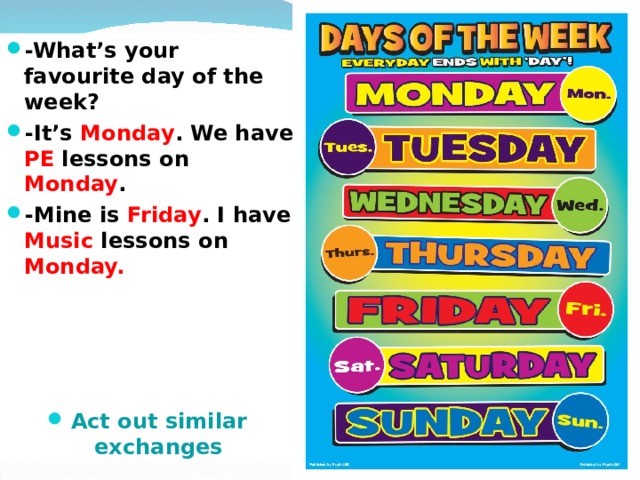 -What’s your favourite day of the week? -It’s Monday . We have PE lessons on Monday . -Mine is Friday . I have Music lessons on Monday.     Act out similar exchanges 