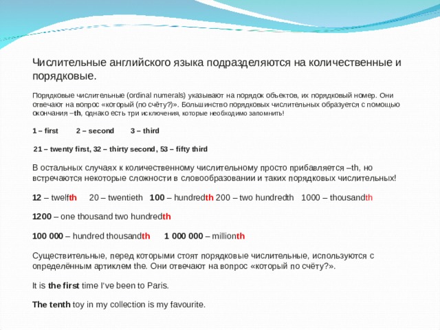        Числительные английского языка подразделяются на количественные и порядковые. Порядковые числительные (ordinal numerals) указывают на порядок объектов, их порядковый номер. Они отвечают на вопрос «который (по счёту?)». Большинство порядковых числительных образуется с помощью окончания – th , однако есть три исключения, которые необходимо запомнить! 1 – first 2 – second 3 – third  21 – twenty first, 32 – thirty second, 53 – fifty third В остальных случаях к количественному числительному просто прибавляется –th, но встречаются некоторые сложности в словообразовании и таких порядковых числительных! 12 – twelf th  20 – twentieth 100 – hundred th 200 – two hundredth 1000 – thousand th  1200 – one thousand two hundred th 100 000 – hundred thousand th  1 000 000 – million th Существительные, перед которыми стоят порядковые числительные, используются с определённым артиклем the. Они отвечают на вопрос « который по счёту ?». It is the first time I’ve been to Paris. The tenth toy in my collection is my favourite. 