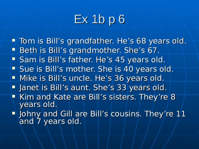 Ex 1b p 6 Tom is Bill’s grandfather. He’s 68 years old. Beth is Bill’s grandmother. She’s 67. Sam is Bill’s father. He’s 45 years old. Sue is Bill’s mother. She is 40 years old. Mike is Bill’s uncle. He’s 36 years old. Janet is Bill’s aunt. She’s 33 years old. Kim and Kate are Bill’s sisters. They’re 8 years old. Johny and Gill are Bill’s cousins. They’re 11 and 7 years old. 