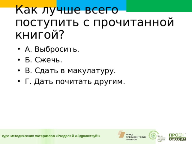 Как лучше всего поступить с прочитанной книгой?    А. Выбросить. Б. Сжечь. В. Сдать в макулатуру. Г. Дать почитать другим.  